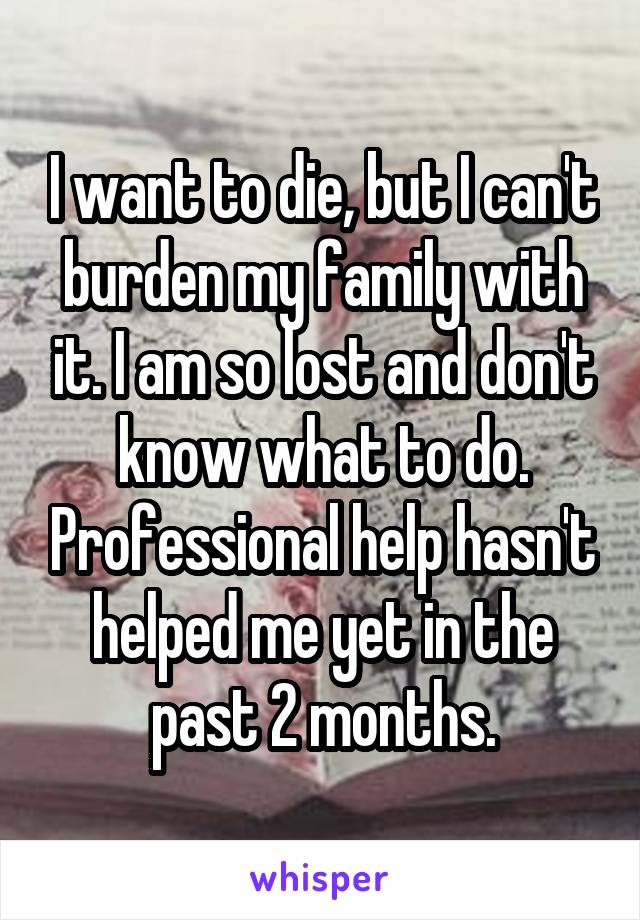I want to die, but I can't burden my family with it. I am so lost and don't know what to do. Professional help hasn't helped me yet in the past 2 months.