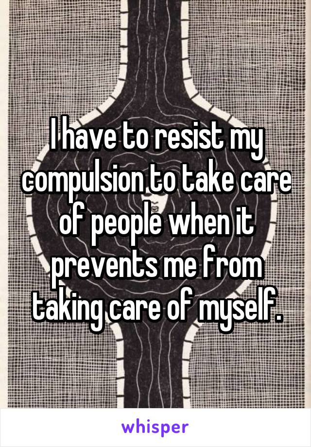 I have to resist my compulsion to take care of people when it prevents me from taking care of myself.