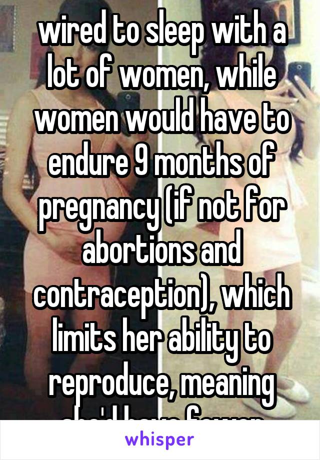 wired to sleep with a lot of women, while women would have to endure 9 months of pregnancy (if not for abortions and contraception), which limits her ability to reproduce, meaning she'd have fewer