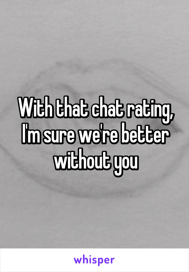 With that chat rating, I'm sure we're better without you