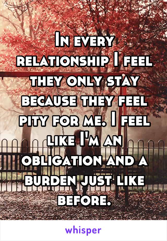 In every relationship I feel they only stay because they feel pity for me. I feel like I'm an obligation and a burden just like before.