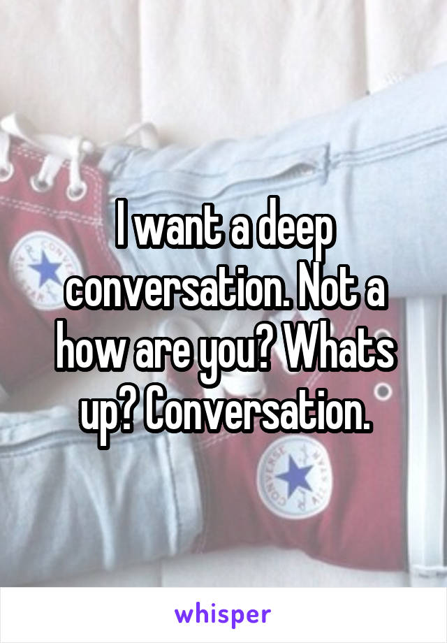 I want a deep conversation. Not a how are you? Whats up? Conversation.