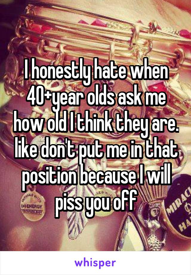 I honestly hate when 40+year olds ask me how old I think they are. like don't put me in that position because I will piss you off