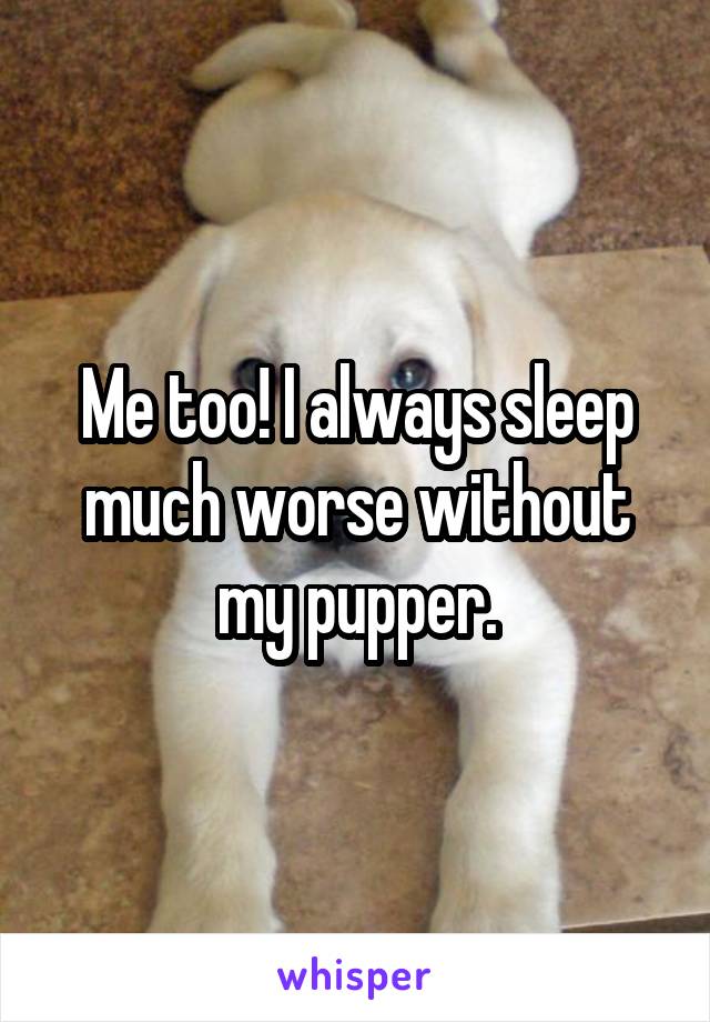Me too! I always sleep much worse without my pupper.