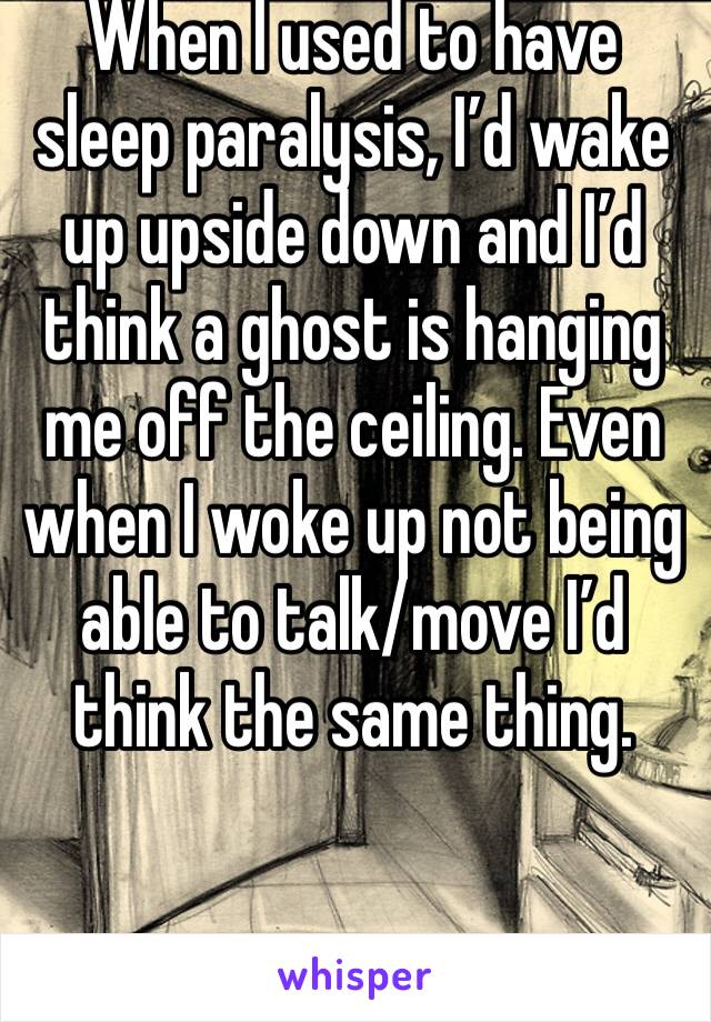 When I used to have sleep paralysis, I’d wake up upside down and I’d think a ghost is hanging me off the ceiling. Even when I woke up not being able to talk/move I’d think the same thing. 