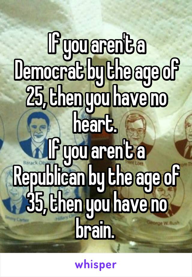 If you aren't a Democrat by the age of 25, then you have no heart. 
If you aren't a Republican by the age of 35, then you have no brain. 