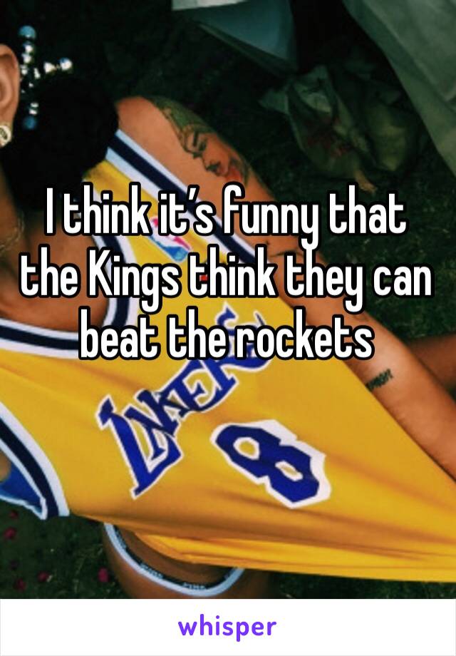 I think it’s funny that the Kings think they can beat the rockets 