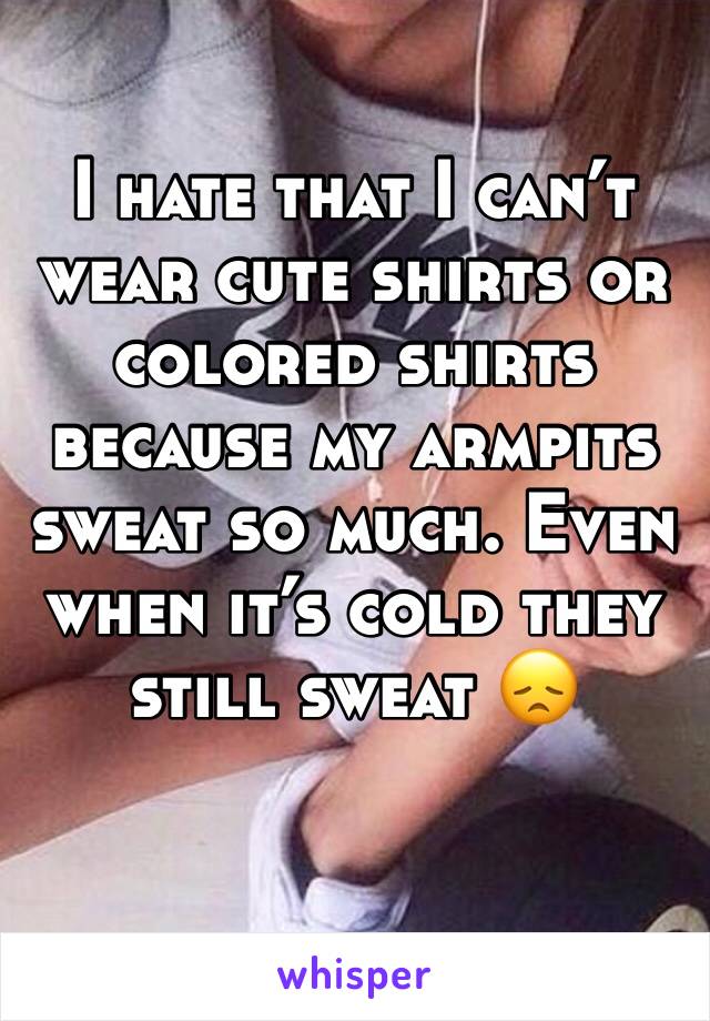 I hate that I can’t wear cute shirts or colored shirts because my armpits sweat so much. Even when it’s cold they still sweat 😞