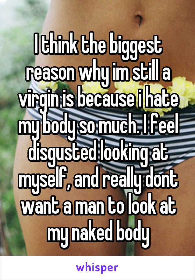 I think the biggest reason why im still a virgin is because i hate my body so much. I feel disgusted looking at myself, and really dont want a man to look at my naked body