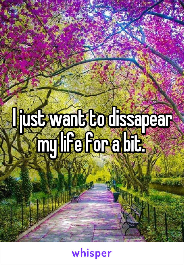 I just want to dissapear my life for a bit. 