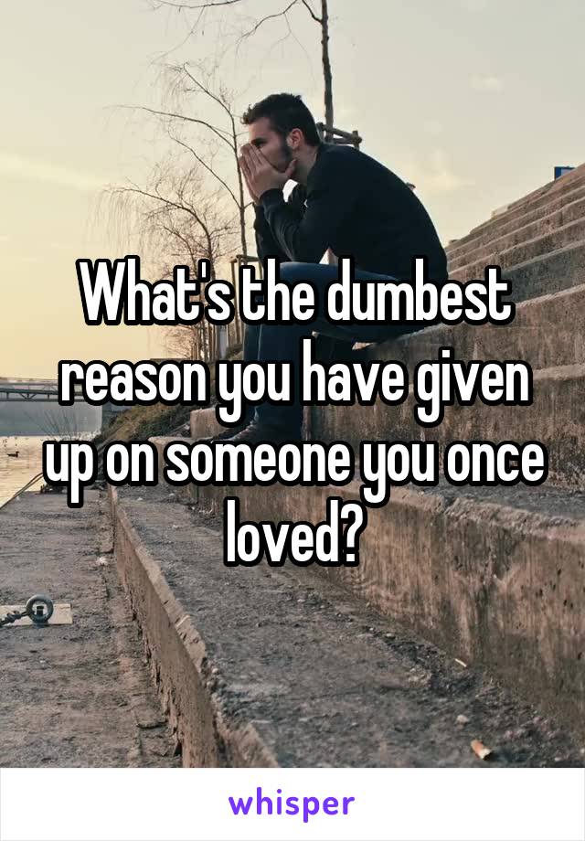 What's the dumbest reason you have given up on someone you once loved?