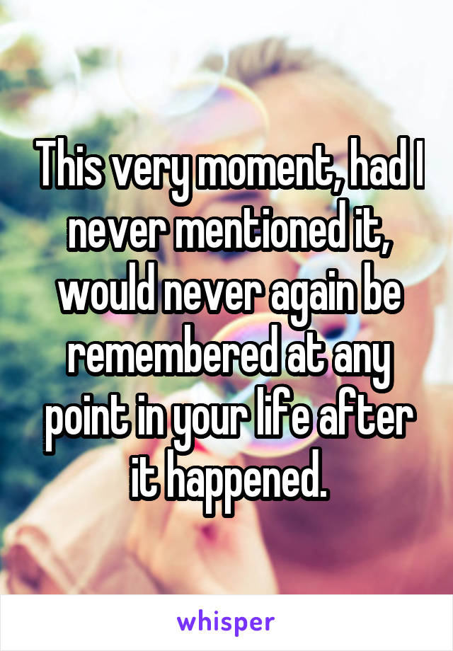 This very moment, had I never mentioned it, would never again be remembered at any point in your life after it happened.