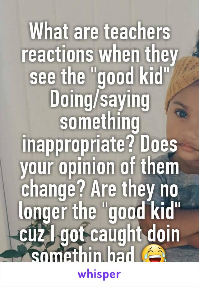 What are teachers reactions when they see the "good kid" Doing/saying something inappropriate? Does your opinion of them change? Are they no longer the "good kid" cuz I got caught doin somethin bad 😂