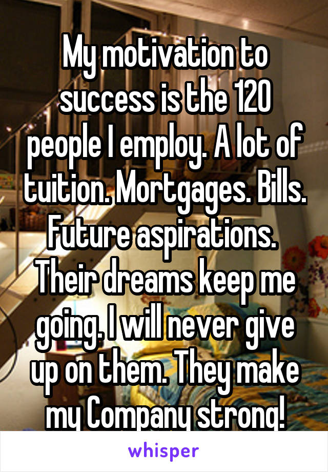 My motivation to success is the 120 people I employ. A lot of tuition. Mortgages. Bills. Future aspirations. 
Their dreams keep me going. I will never give up on them. They make my Company strong!