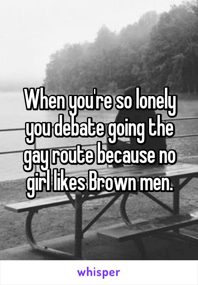 When you're so lonely you debate going the gay route because no girl likes Brown men.