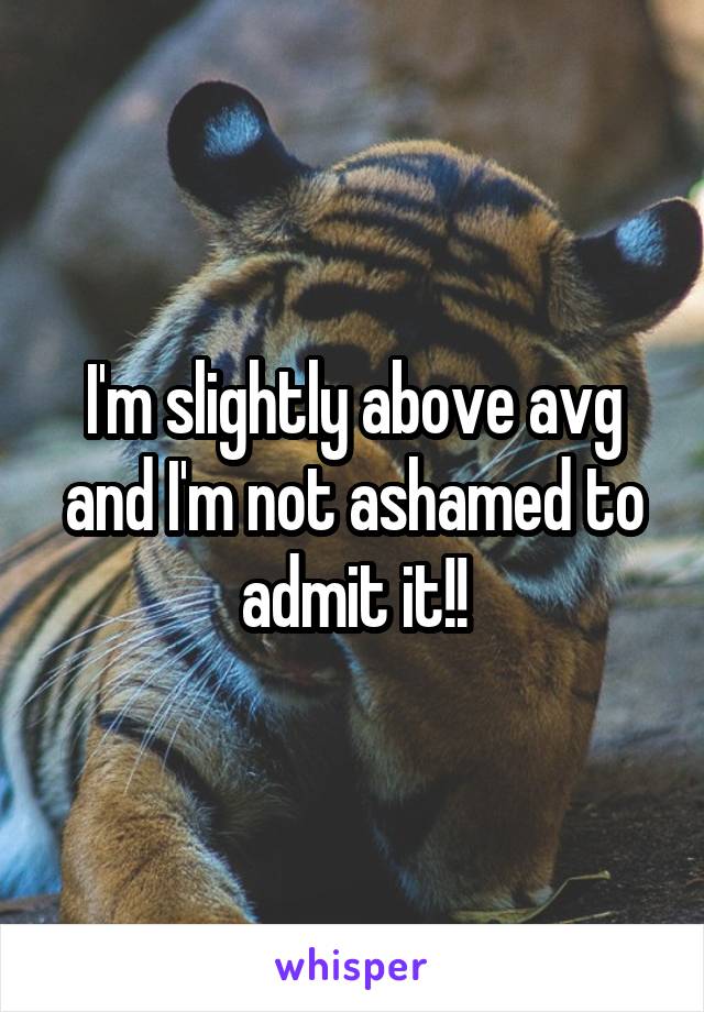 I'm slightly above avg and I'm not ashamed to admit it!!