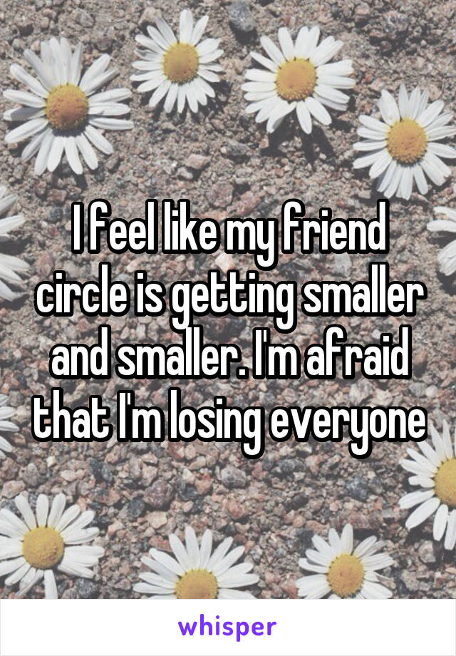 I feel like my friend circle is getting smaller and smaller. I'm afraid that I'm losing everyone
