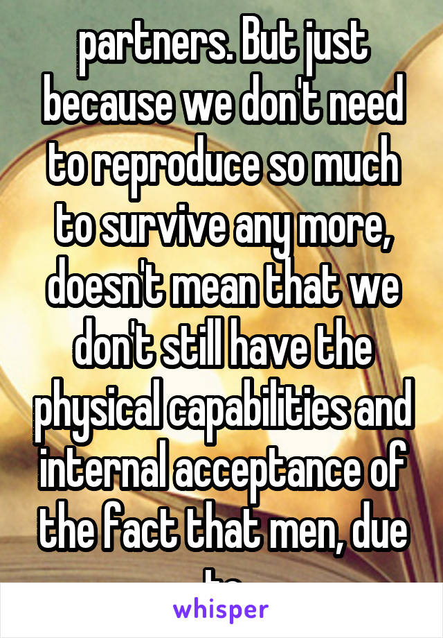 partners. But just because we don't need to reproduce so much to survive any more, doesn't mean that we don't still have the physical capabilities and internal acceptance of the fact that men, due to