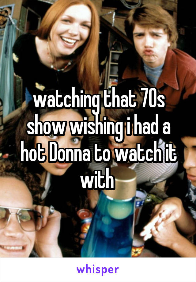 watching that 70s show wishing i had a hot Donna to watch it with 