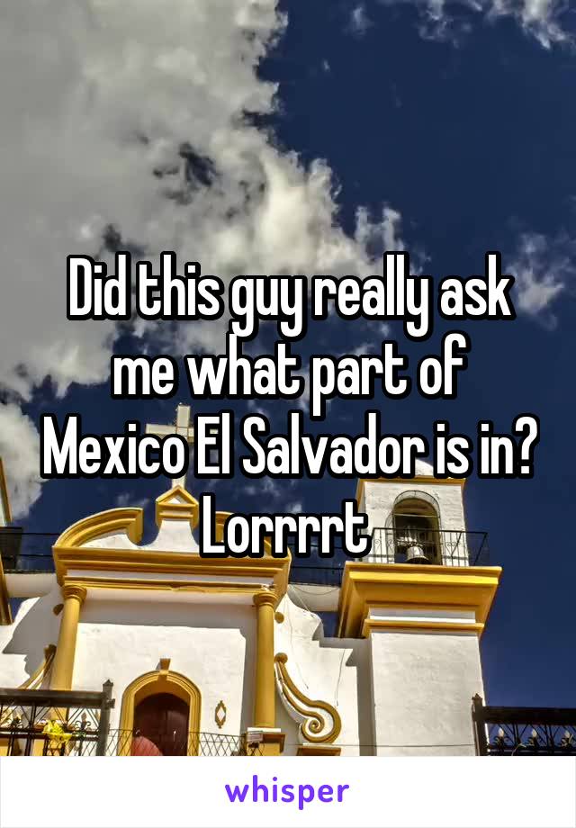 Did this guy really ask me what part of Mexico El Salvador is in? Lorrrrt 