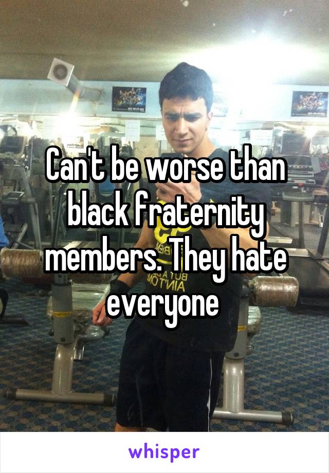 Can't be worse than black fraternity members. They hate everyone 