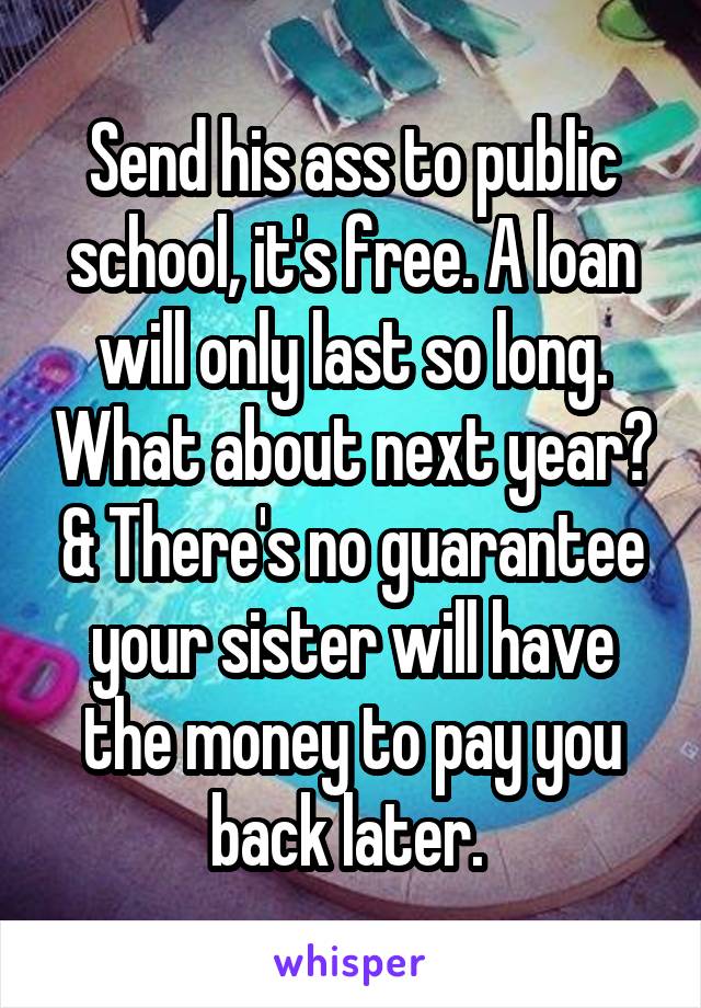 Send his ass to public school, it's free. A loan will only last so long. What about next year? & There's no guarantee your sister will have the money to pay you back later. 