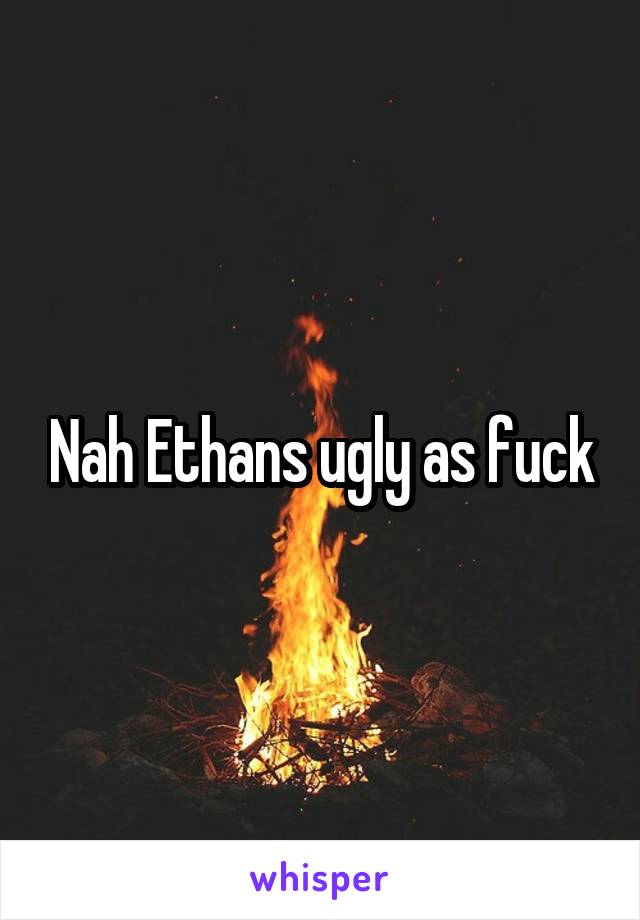 Nah Ethans ugly as fuck