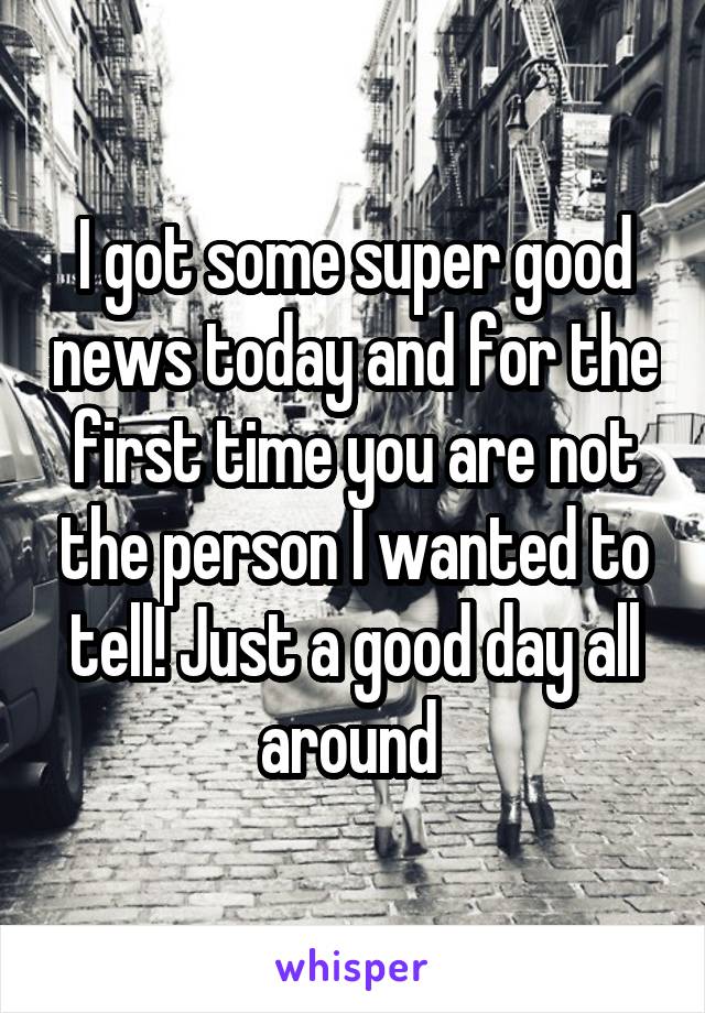 I got some super good news today and for the first time you are not the person I wanted to tell! Just a good day all around 