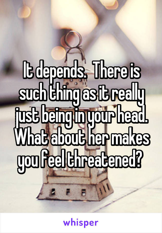 It depends.  There is such thing as it really just being in your head. What about her makes you feel threatened? 