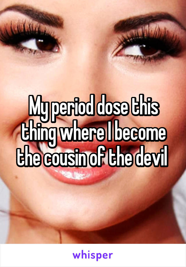 My period dose this thing where I become the cousin of the devil 
