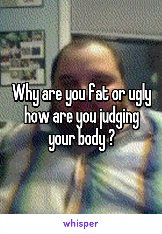 Why are you fat or ugly how are you judging your body ?