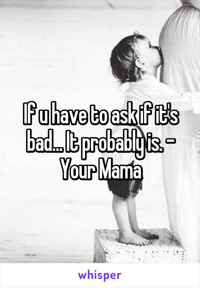 If u have to ask if it's bad... It probably is. - Your Mama