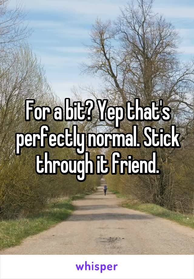 For a bit? Yep that's perfectly normal. Stick through it friend.