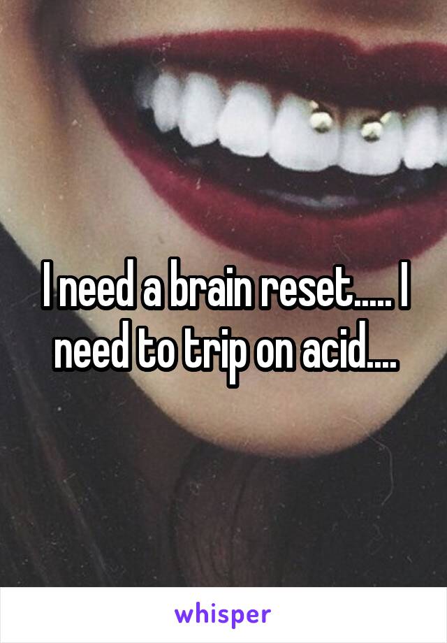 I need a brain reset..... I need to trip on acid....