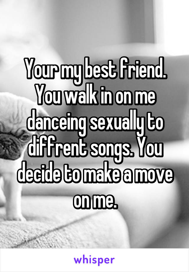 Your my best friend. You walk in on me danceing sexually to diffrent songs. You decide to make a move on me.