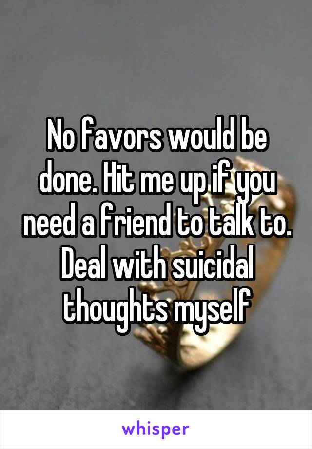 No favors would be done. Hit me up if you need a friend to talk to. Deal with suicidal thoughts myself