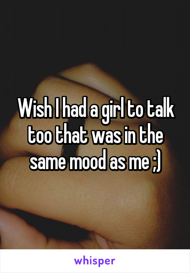 Wish I had a girl to talk too that was in the same mood as me ;)