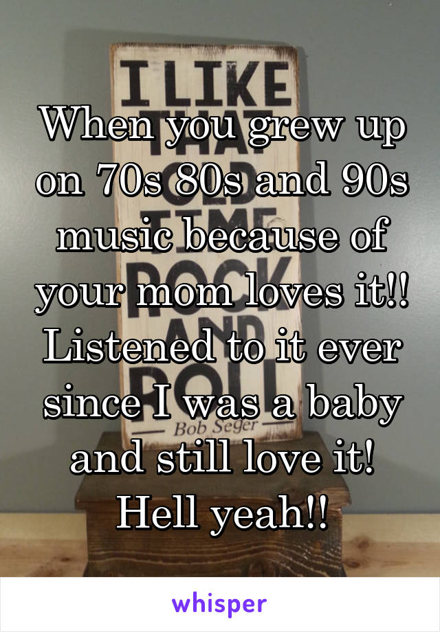 When you grew up on 70s 80s and 90s music because of your mom loves it!! Listened to it ever since I was a baby and still love it! Hell yeah!!