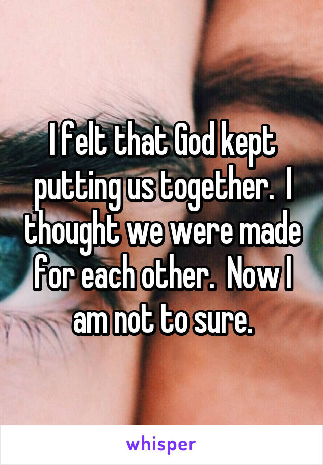 I felt that God kept putting us together.  I thought we were made for each other.  Now I am not to sure.