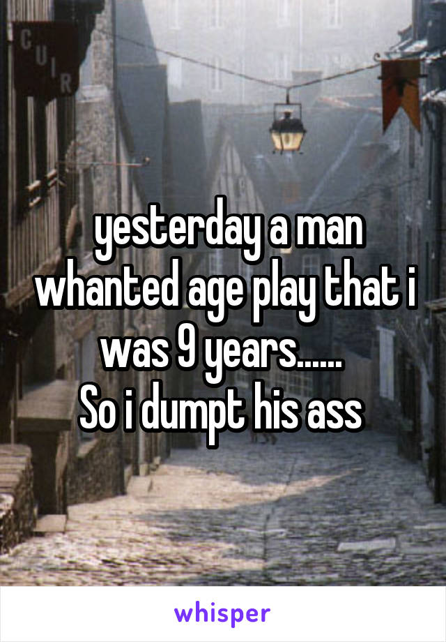  yesterday a man whanted age play that i was 9 years...... 
So i dumpt his ass 