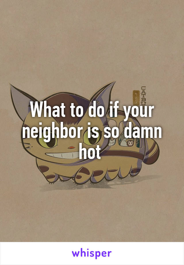 What to do if your neighbor is so damn hot 