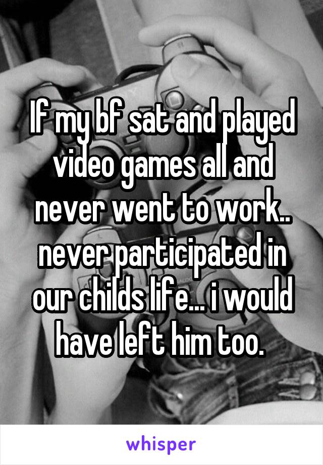 If my bf sat and played video games all and never went to work.. never participated in our childs life... i would have left him too. 