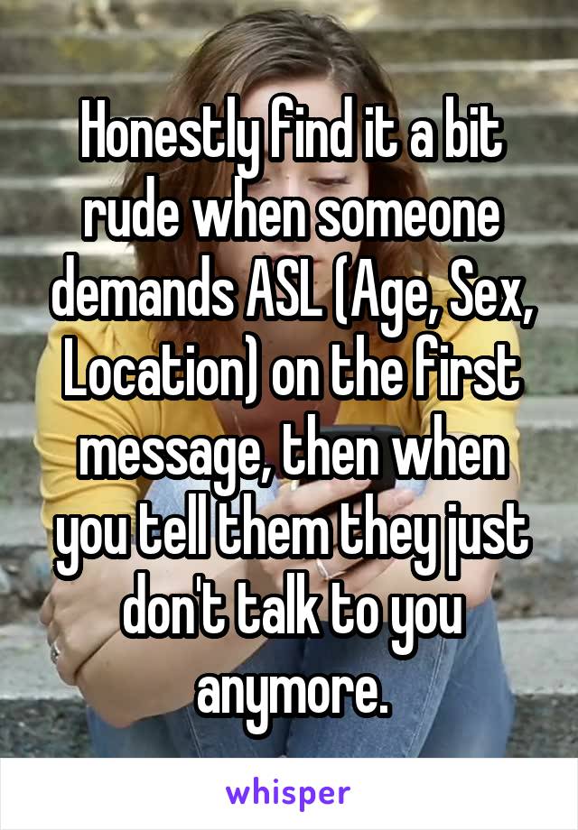 Honestly find it a bit rude when someone demands ASL (Age, Sex, Location) on the first message, then when you tell them they just don't talk to you anymore.
