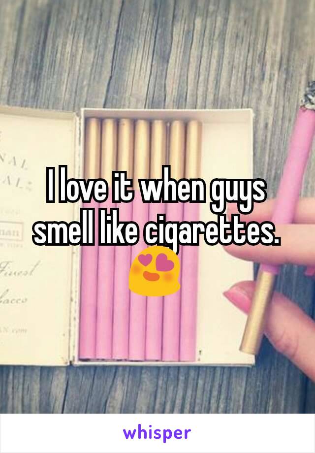 I love it when guys smell like cigarettes. 😍 