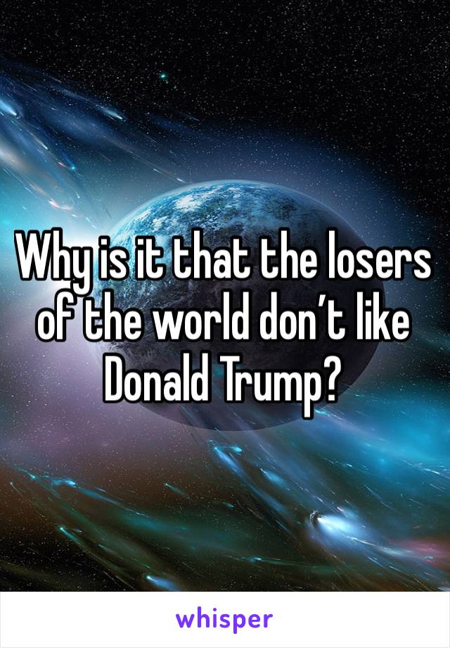 Why is it that the losers of the world don’t like Donald Trump?