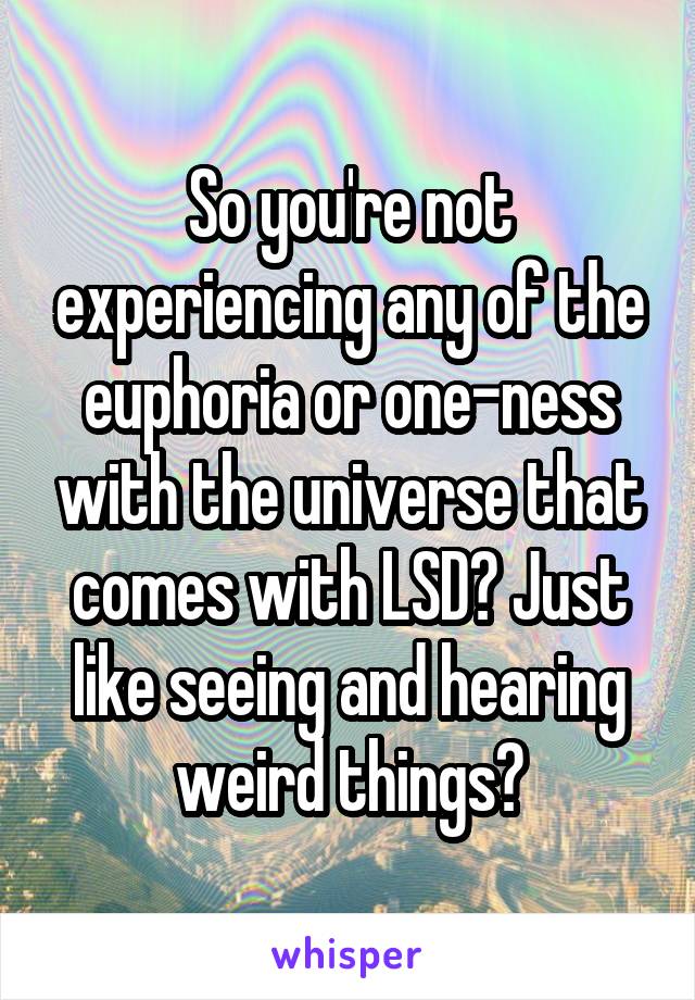 So you're not experiencing any of the euphoria or one-ness with the universe that comes with LSD? Just like seeing and hearing weird things?