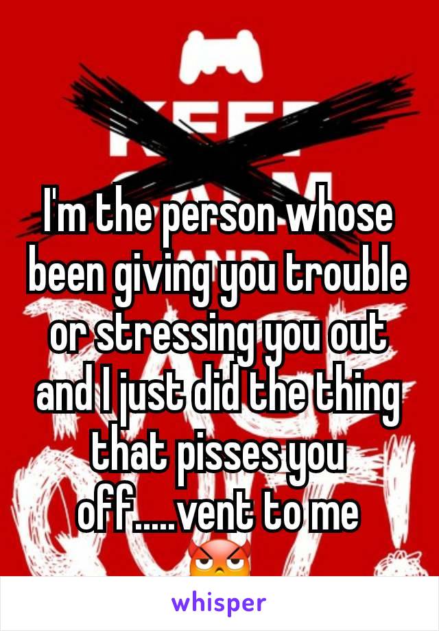 I'm the person whose been giving you trouble or stressing you out and I just did the thing that pisses you off.....vent to me
😈