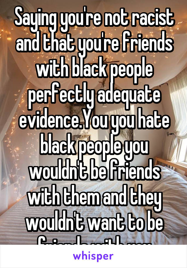 Saying you're not racist and that you're friends with black people perfectly adequate evidence.You you hate black people you wouldn't be friends with them and they wouldn't want to be friends with you