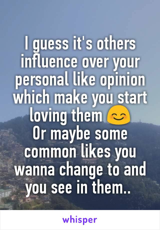 I guess it's others influence over your personal like opinion which make you start loving them 😊
Or maybe some common likes you wanna change to and you see in them.. 