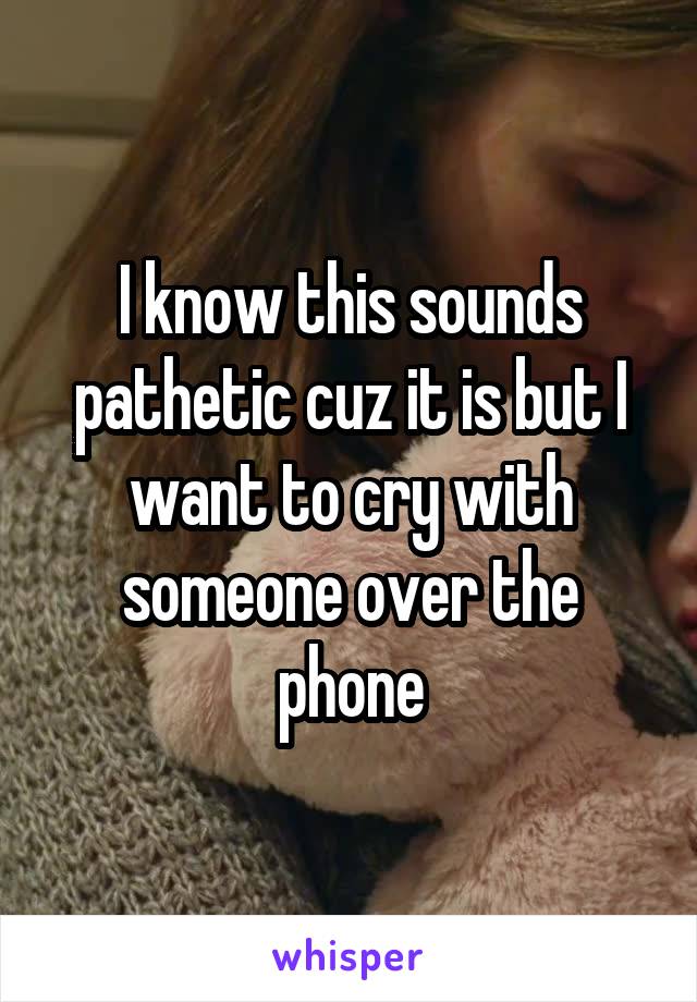I know this sounds pathetic cuz it is but I want to cry with someone over the phone